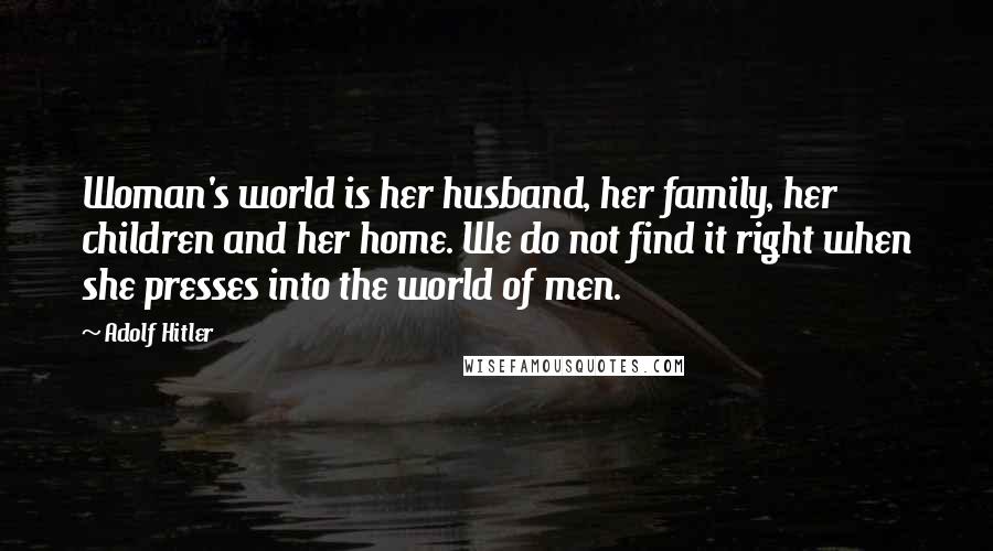 Adolf Hitler Quotes: Woman's world is her husband, her family, her children and her home. We do not find it right when she presses into the world of men.