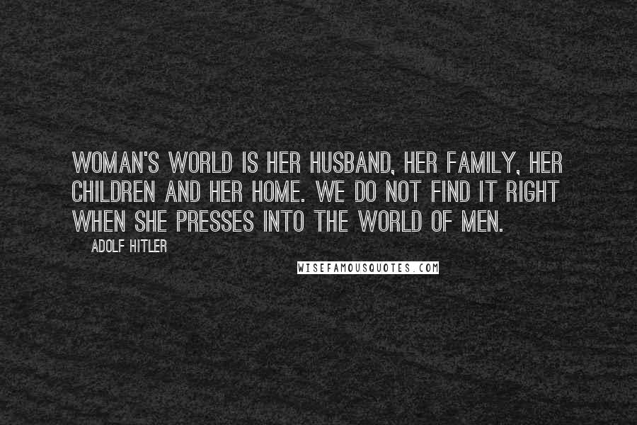 Adolf Hitler Quotes: Woman's world is her husband, her family, her children and her home. We do not find it right when she presses into the world of men.