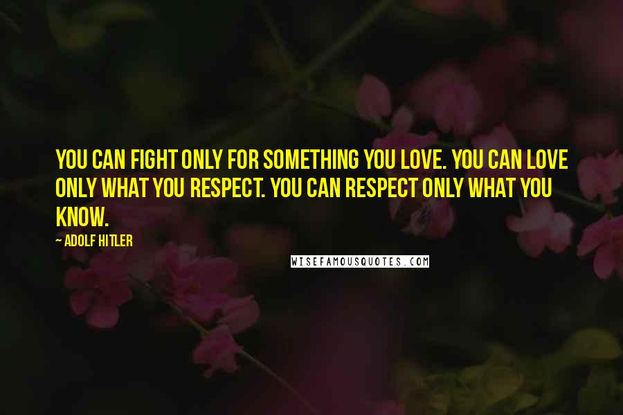 Adolf Hitler Quotes: You can fight only for something you love. You can love only what you respect. You can respect only what you know.