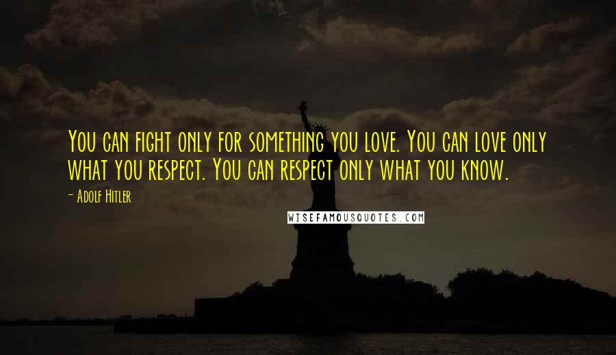 Adolf Hitler Quotes: You can fight only for something you love. You can love only what you respect. You can respect only what you know.