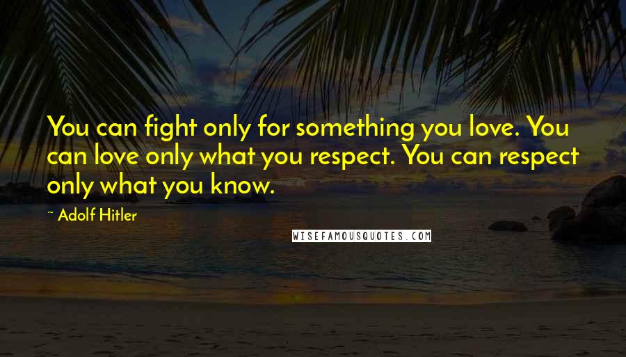Adolf Hitler Quotes: You can fight only for something you love. You can love only what you respect. You can respect only what you know.