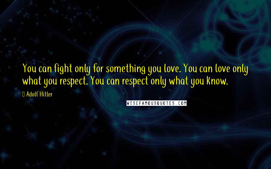 Adolf Hitler Quotes: You can fight only for something you love. You can love only what you respect. You can respect only what you know.