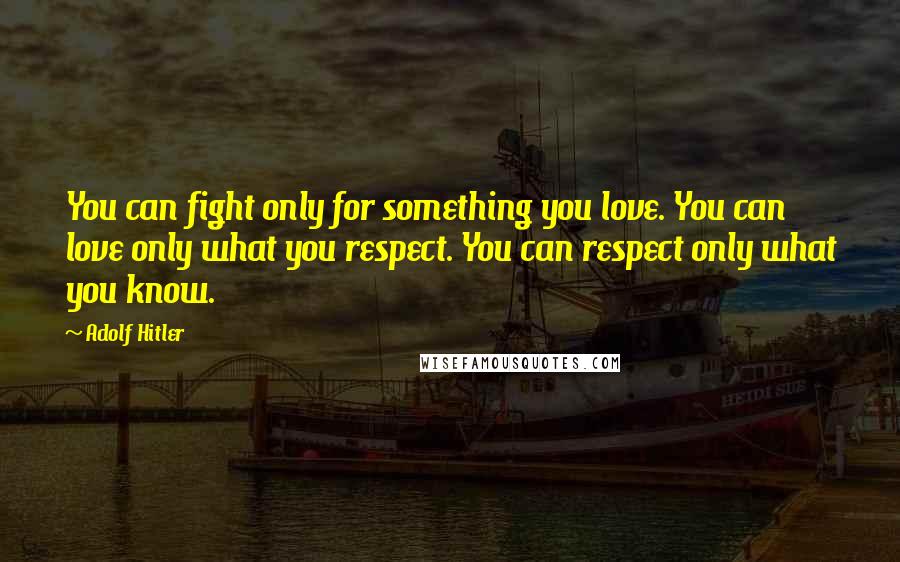 Adolf Hitler Quotes: You can fight only for something you love. You can love only what you respect. You can respect only what you know.