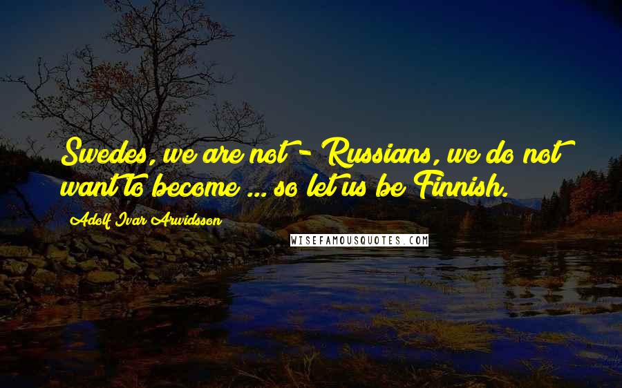 Adolf Ivar Arwidsson Quotes: Swedes, we are not - Russians, we do not want to become ... so let us be Finnish.