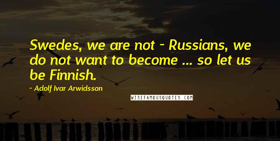 Adolf Ivar Arwidsson Quotes: Swedes, we are not - Russians, we do not want to become ... so let us be Finnish.