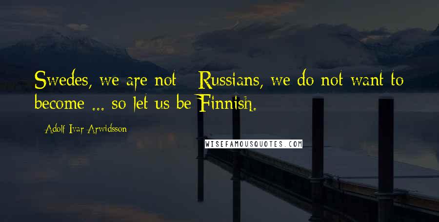 Adolf Ivar Arwidsson Quotes: Swedes, we are not - Russians, we do not want to become ... so let us be Finnish.