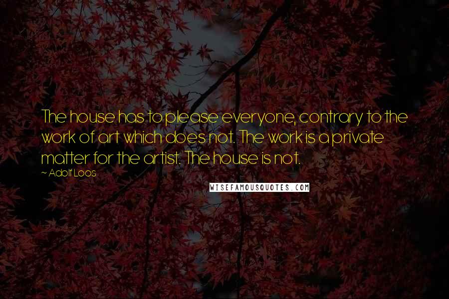 Adolf Loos Quotes: The house has to please everyone, contrary to the work of art which does not. The work is a private matter for the artist. The house is not.