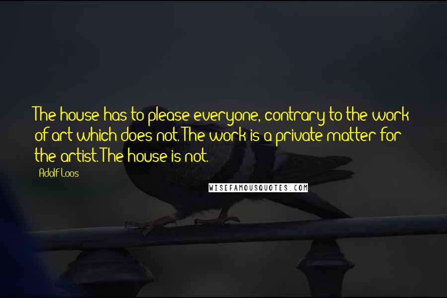 Adolf Loos Quotes: The house has to please everyone, contrary to the work of art which does not. The work is a private matter for the artist. The house is not.