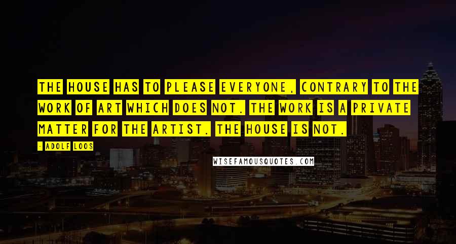 Adolf Loos Quotes: The house has to please everyone, contrary to the work of art which does not. The work is a private matter for the artist. The house is not.