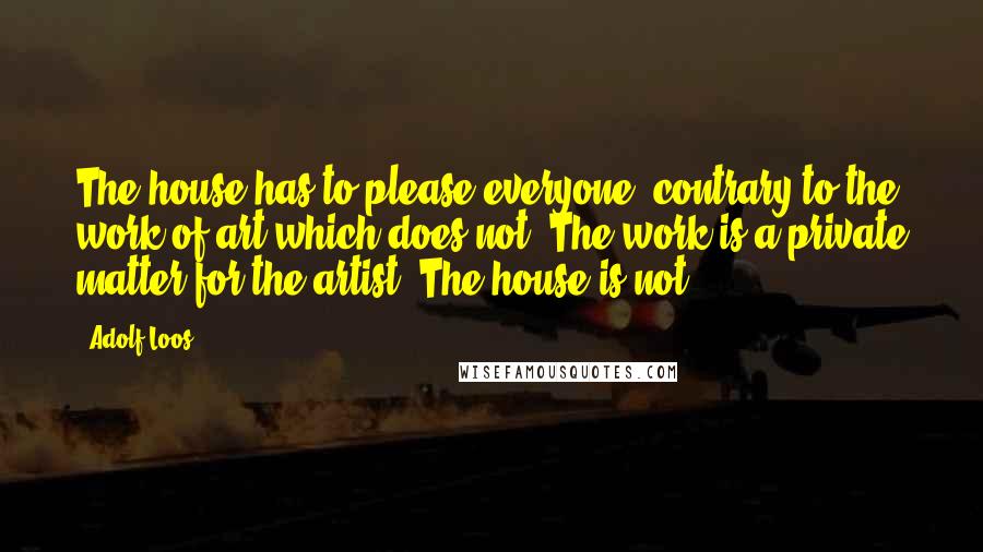 Adolf Loos Quotes: The house has to please everyone, contrary to the work of art which does not. The work is a private matter for the artist. The house is not.