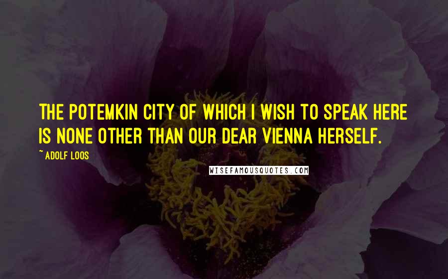 Adolf Loos Quotes: The Potemkin city of which I wish to speak here is none other than our dear Vienna herself.