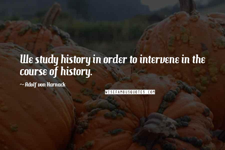 Adolf Von Harnack Quotes: We study history in order to intervene in the course of history.