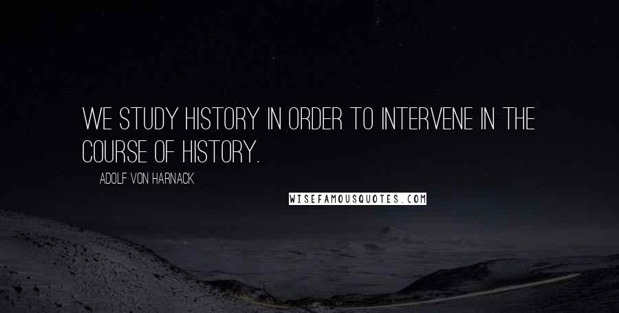 Adolf Von Harnack Quotes: We study history in order to intervene in the course of history.