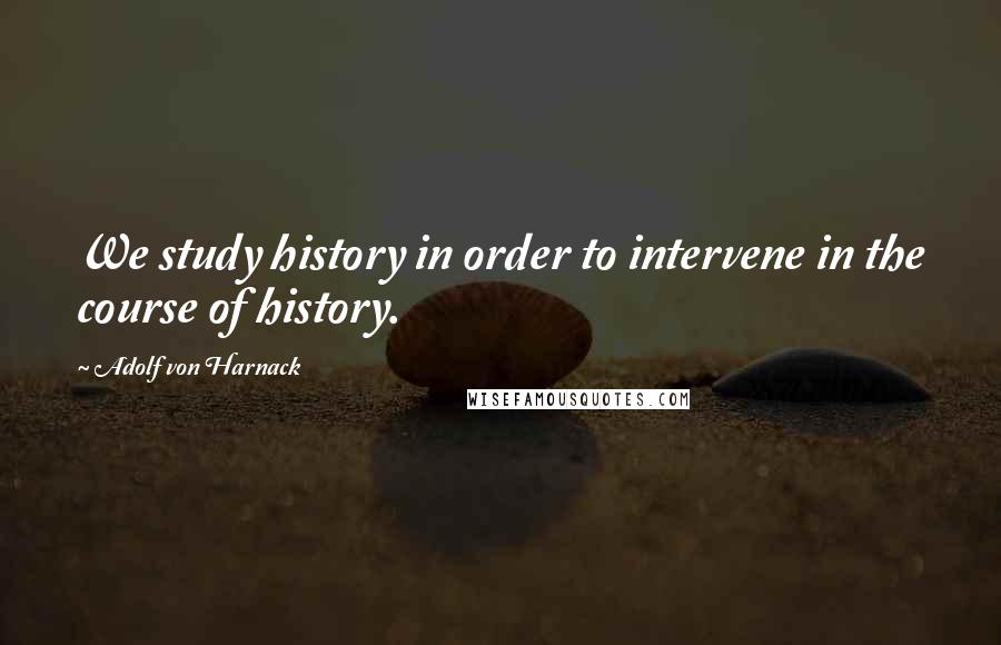 Adolf Von Harnack Quotes: We study history in order to intervene in the course of history.