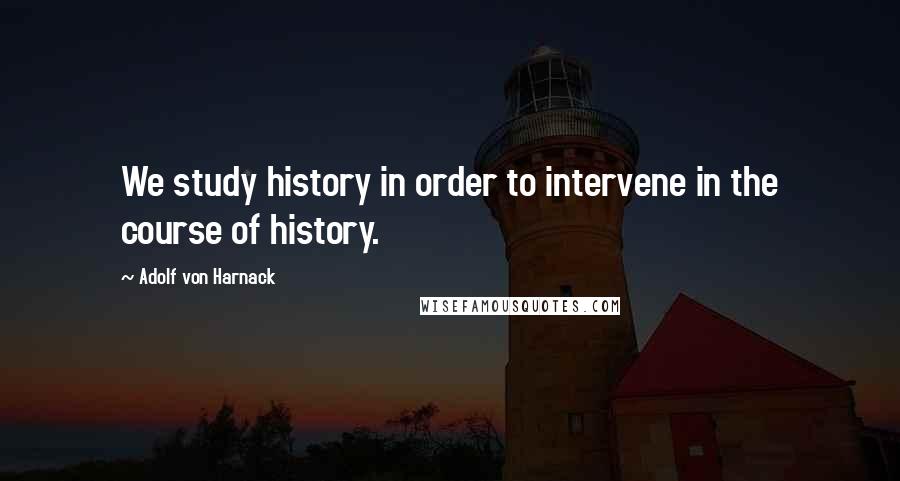 Adolf Von Harnack Quotes: We study history in order to intervene in the course of history.