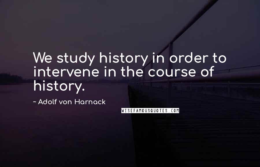 Adolf Von Harnack Quotes: We study history in order to intervene in the course of history.