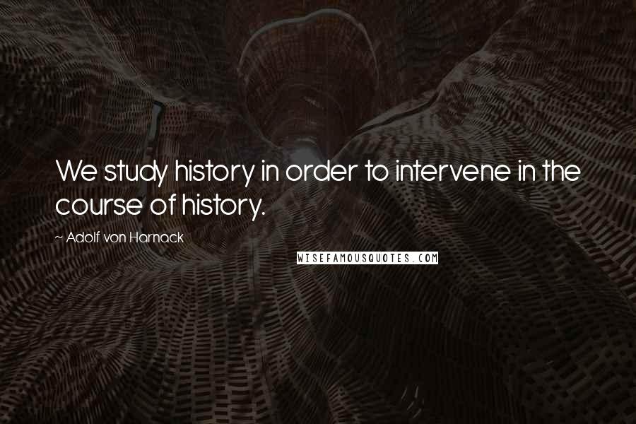 Adolf Von Harnack Quotes: We study history in order to intervene in the course of history.