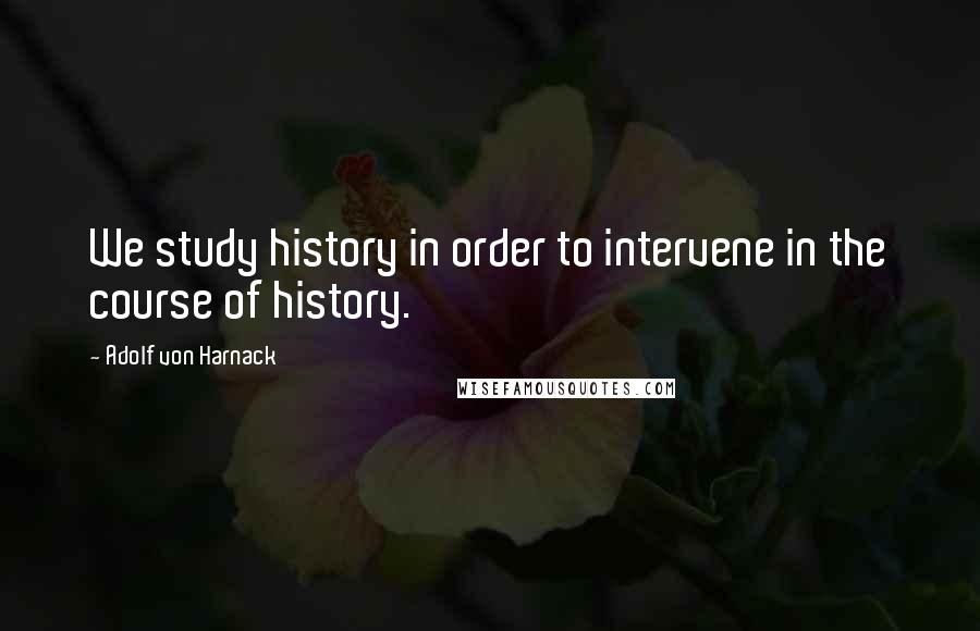 Adolf Von Harnack Quotes: We study history in order to intervene in the course of history.