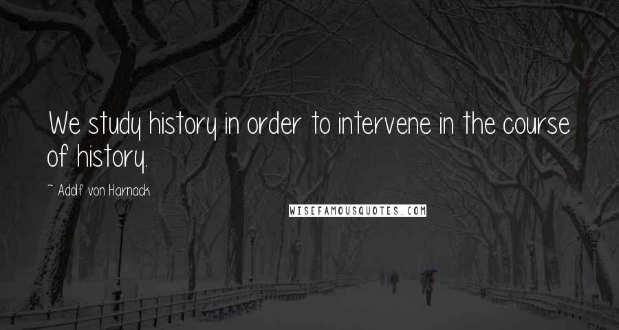 Adolf Von Harnack Quotes: We study history in order to intervene in the course of history.