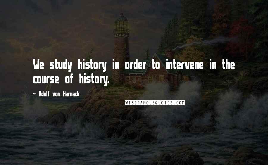 Adolf Von Harnack Quotes: We study history in order to intervene in the course of history.