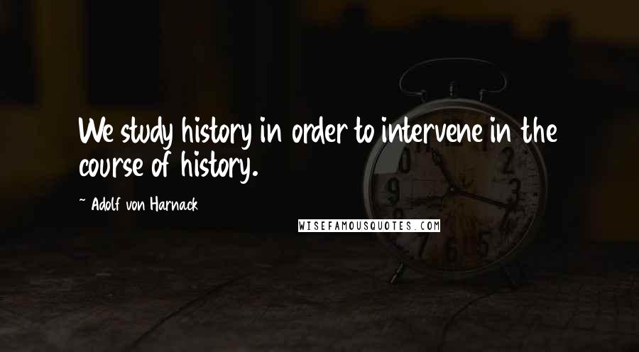 Adolf Von Harnack Quotes: We study history in order to intervene in the course of history.