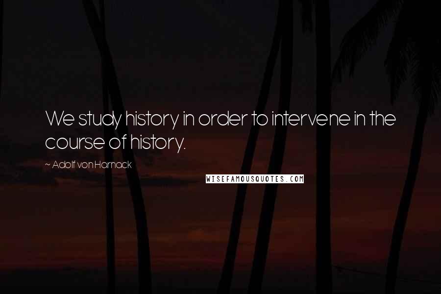 Adolf Von Harnack Quotes: We study history in order to intervene in the course of history.