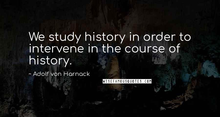 Adolf Von Harnack Quotes: We study history in order to intervene in the course of history.