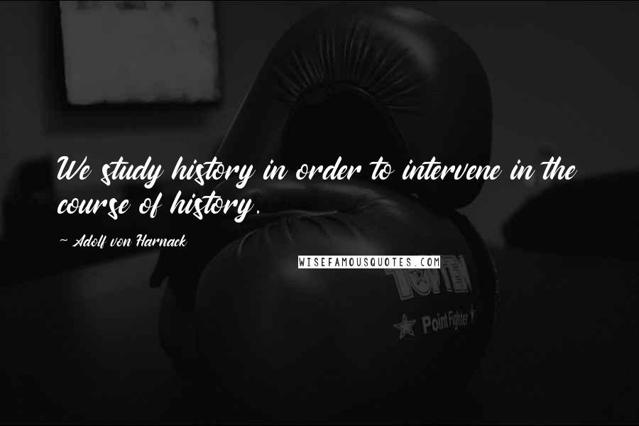 Adolf Von Harnack Quotes: We study history in order to intervene in the course of history.