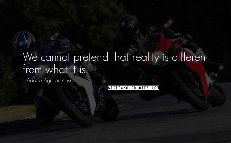 Adolfo Aguilar Zinser Quotes: We cannot pretend that reality is different from what it is.