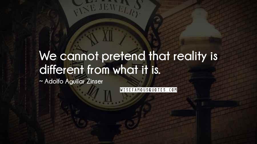 Adolfo Aguilar Zinser Quotes: We cannot pretend that reality is different from what it is.