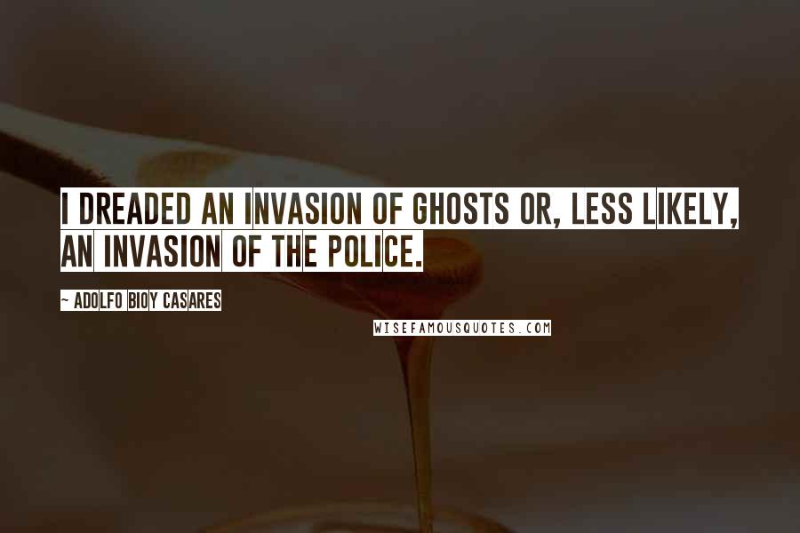 Adolfo Bioy Casares Quotes: I dreaded an invasion of ghosts or, less likely, an invasion of the police.