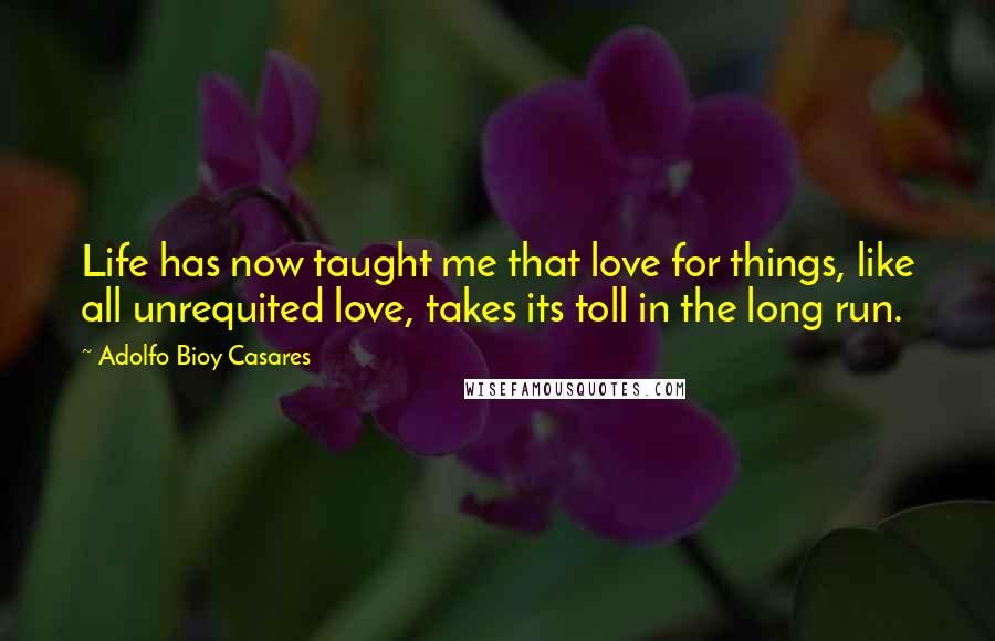 Adolfo Bioy Casares Quotes: Life has now taught me that love for things, like all unrequited love, takes its toll in the long run.