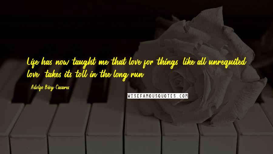 Adolfo Bioy Casares Quotes: Life has now taught me that love for things, like all unrequited love, takes its toll in the long run.