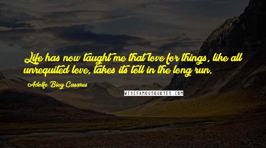 Adolfo Bioy Casares Quotes: Life has now taught me that love for things, like all unrequited love, takes its toll in the long run.