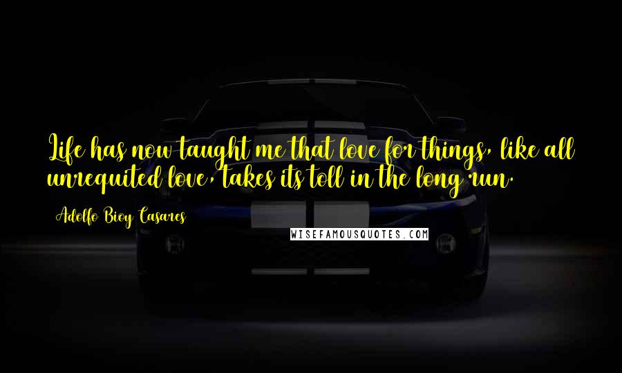 Adolfo Bioy Casares Quotes: Life has now taught me that love for things, like all unrequited love, takes its toll in the long run.