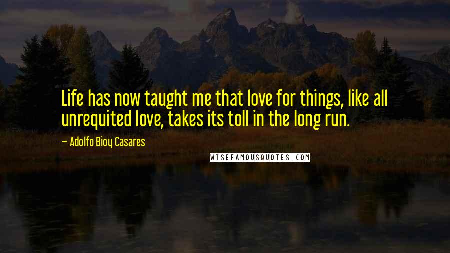 Adolfo Bioy Casares Quotes: Life has now taught me that love for things, like all unrequited love, takes its toll in the long run.