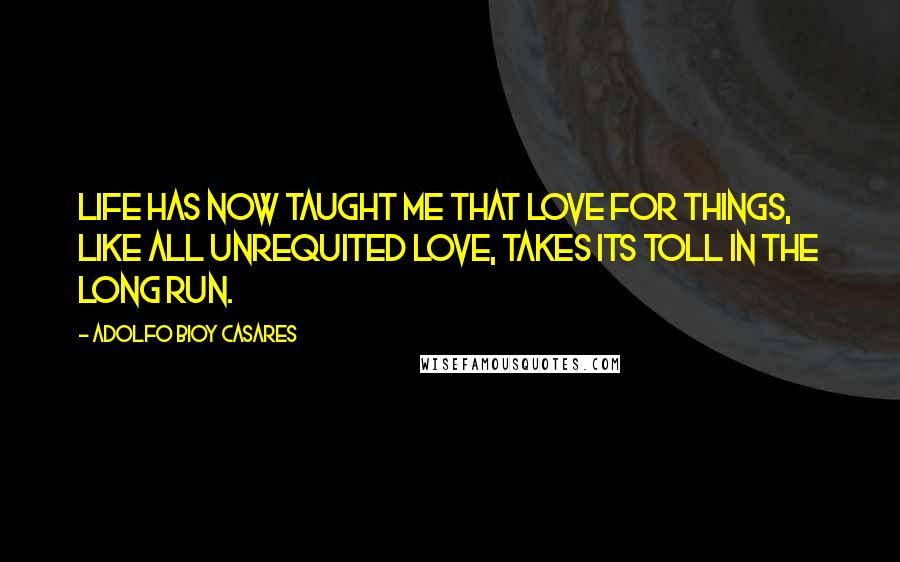 Adolfo Bioy Casares Quotes: Life has now taught me that love for things, like all unrequited love, takes its toll in the long run.