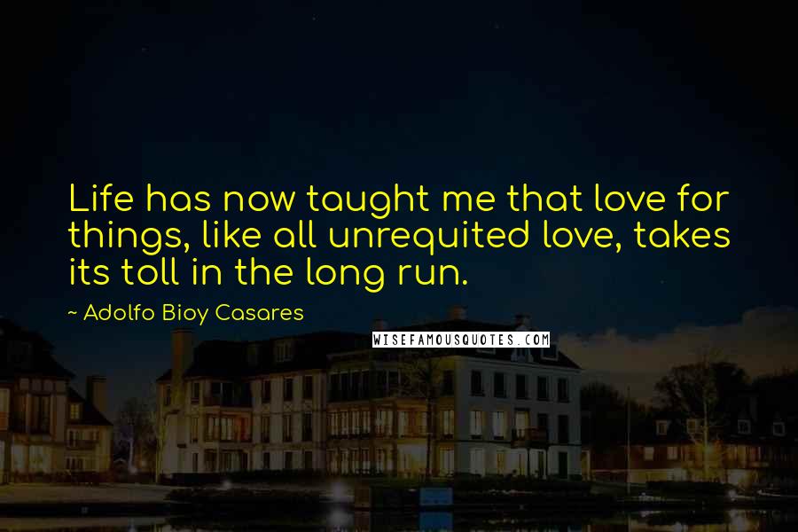 Adolfo Bioy Casares Quotes: Life has now taught me that love for things, like all unrequited love, takes its toll in the long run.