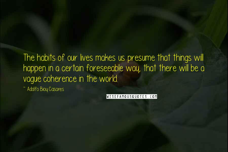 Adolfo Bioy Casares Quotes: The habits of our lives makes us presume that things will happen in a certain foreseeable way, that there will be a vague coherence in the world.