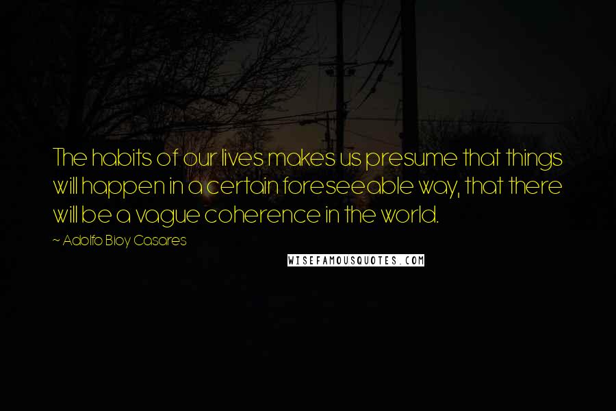 Adolfo Bioy Casares Quotes: The habits of our lives makes us presume that things will happen in a certain foreseeable way, that there will be a vague coherence in the world.