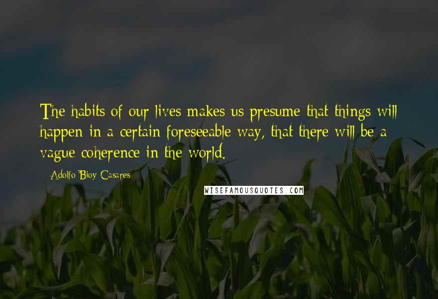 Adolfo Bioy Casares Quotes: The habits of our lives makes us presume that things will happen in a certain foreseeable way, that there will be a vague coherence in the world.