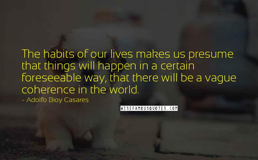 Adolfo Bioy Casares Quotes: The habits of our lives makes us presume that things will happen in a certain foreseeable way, that there will be a vague coherence in the world.