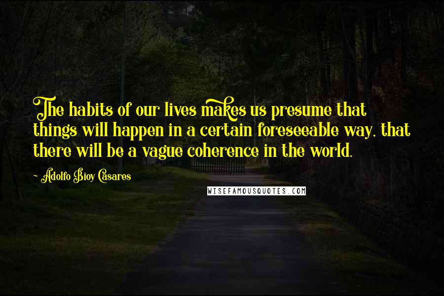 Adolfo Bioy Casares Quotes: The habits of our lives makes us presume that things will happen in a certain foreseeable way, that there will be a vague coherence in the world.