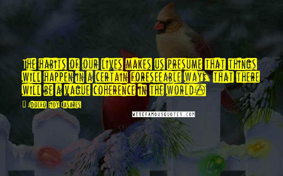 Adolfo Bioy Casares Quotes: The habits of our lives makes us presume that things will happen in a certain foreseeable way, that there will be a vague coherence in the world.