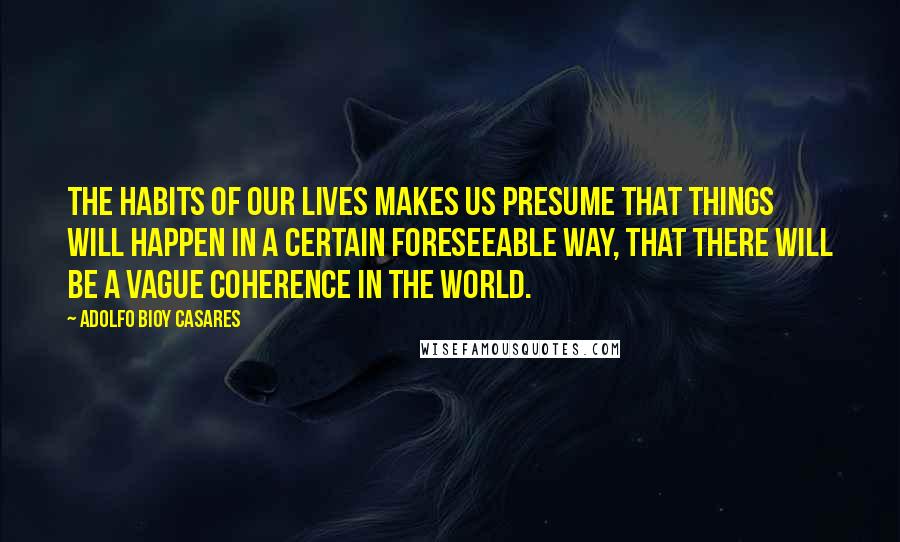 Adolfo Bioy Casares Quotes: The habits of our lives makes us presume that things will happen in a certain foreseeable way, that there will be a vague coherence in the world.