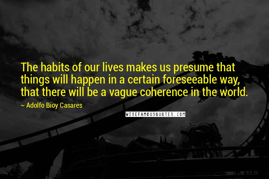 Adolfo Bioy Casares Quotes: The habits of our lives makes us presume that things will happen in a certain foreseeable way, that there will be a vague coherence in the world.