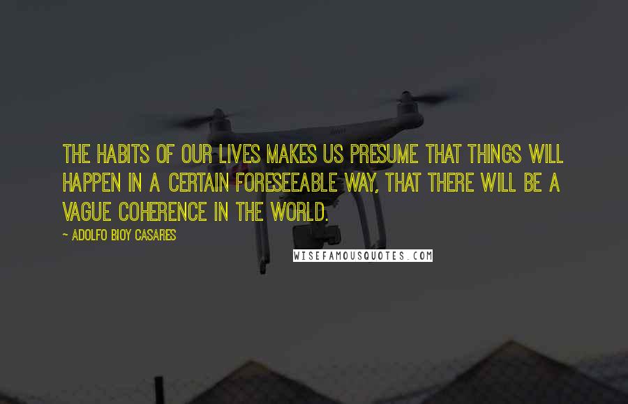 Adolfo Bioy Casares Quotes: The habits of our lives makes us presume that things will happen in a certain foreseeable way, that there will be a vague coherence in the world.