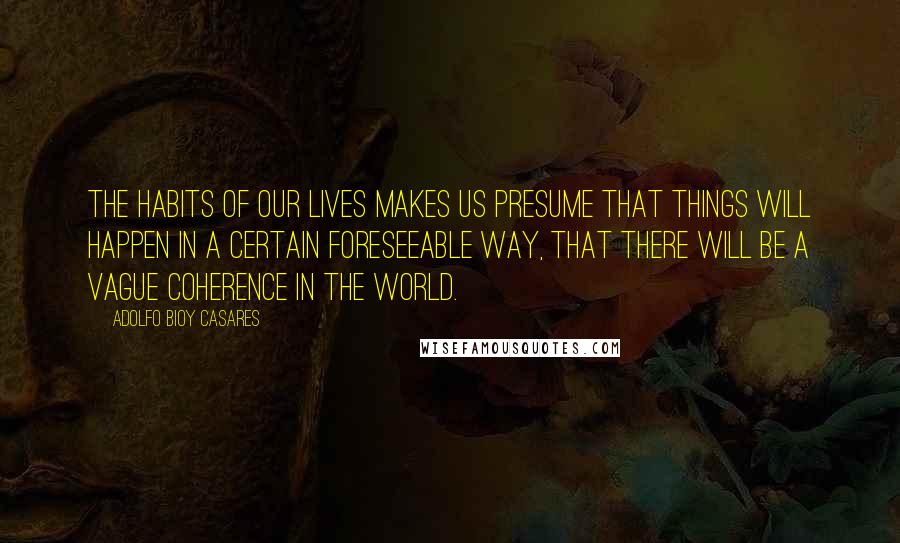 Adolfo Bioy Casares Quotes: The habits of our lives makes us presume that things will happen in a certain foreseeable way, that there will be a vague coherence in the world.