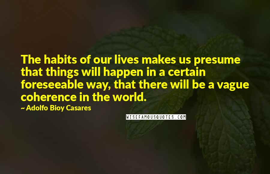 Adolfo Bioy Casares Quotes: The habits of our lives makes us presume that things will happen in a certain foreseeable way, that there will be a vague coherence in the world.