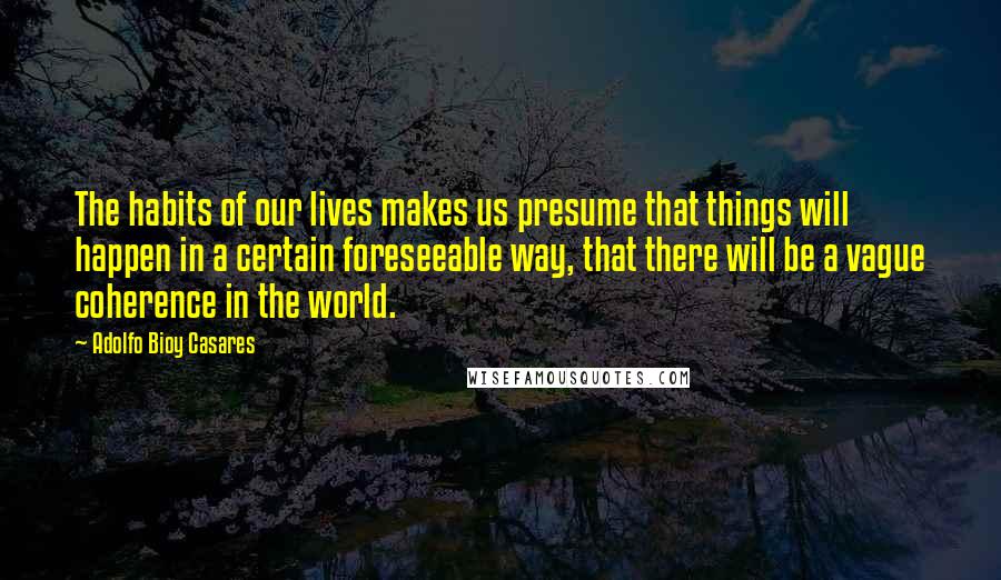 Adolfo Bioy Casares Quotes: The habits of our lives makes us presume that things will happen in a certain foreseeable way, that there will be a vague coherence in the world.